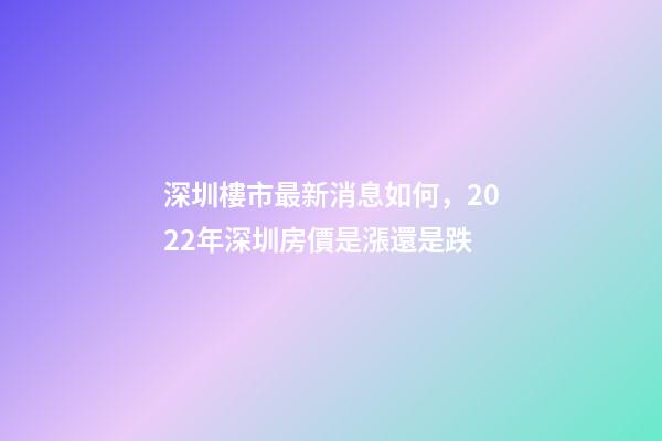 深圳樓市最新消息如何，2022年深圳房價是漲還是跌?