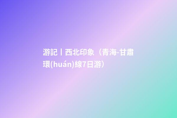 游記丨西北印象（青海-甘肅環(huán)線7日游）