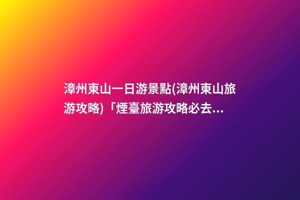 漳州東山一日游景點(漳州東山旅游攻略)「煙臺旅游攻略必去景點一日游」