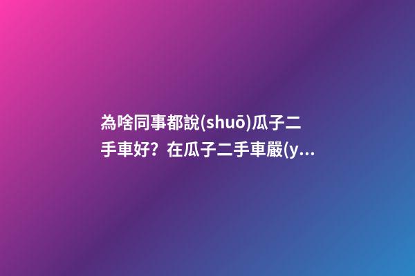 為啥同事都說(shuō)瓜子二手車好？在瓜子二手車嚴(yán)選店買了一次車明白了