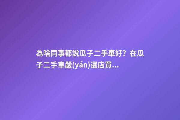 為啥同事都說瓜子二手車好？在瓜子二手車嚴(yán)選店買了一次車明白了