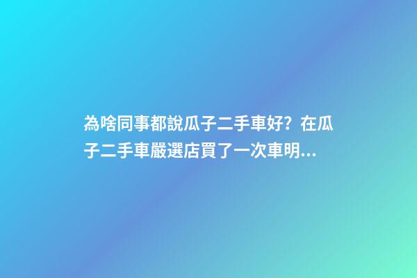 為啥同事都說瓜子二手車好？在瓜子二手車嚴選店買了一次車明白了