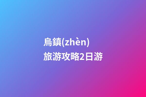 烏鎮(zhèn)旅游攻略2日游