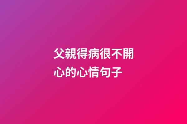 父親得病很不開心的心情句子