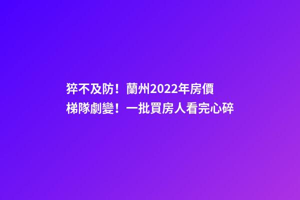 猝不及防！蘭州2022年房價梯隊劇變！一批買房人看完心碎