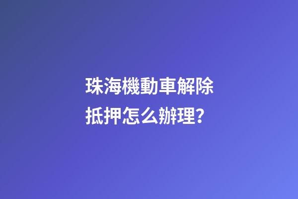 珠海機動車解除抵押怎么辦理？