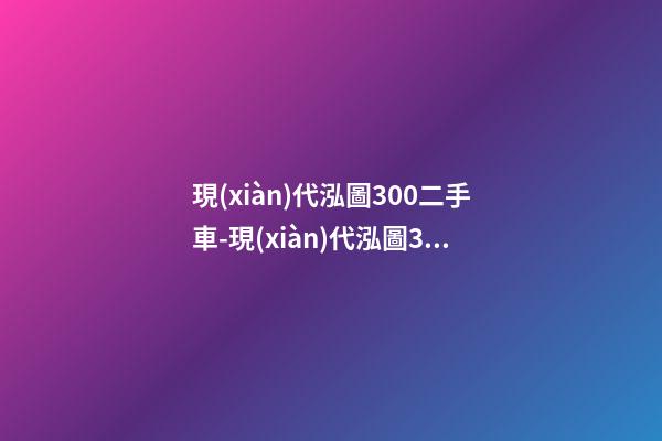 現(xiàn)代泓圖300二手車-現(xiàn)代泓圖300多少錢