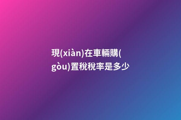 現(xiàn)在車輛購(gòu)置稅稅率是多少