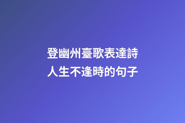 登幽州臺歌表達詩人生不逢時的句子