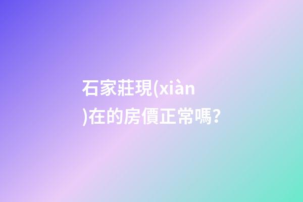 石家莊現(xiàn)在的房價正常嗎？