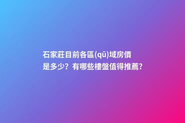 石家莊目前各區(qū)域房價是多少？有哪些樓盤值得推薦？