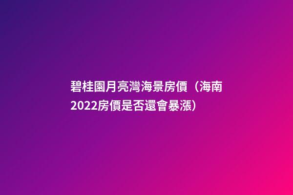 碧桂園月亮灣海景房價（海南2022房價是否還會暴漲）