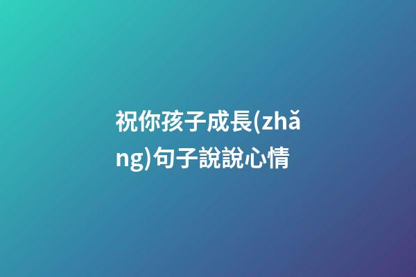 祝你孩子成長(zhǎng)句子說說心情