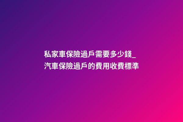 私家車保險過戶需要多少錢_汽車保險過戶的費用收費標準