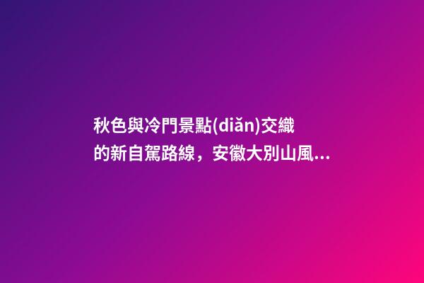 秋色與冷門景點(diǎn)交織的新自駕路線，安徽大別山風(fēng)景道2日游玩攻略