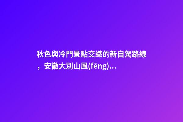 秋色與冷門景點交織的新自駕路線，安徽大別山風(fēng)景道2日游玩攻略