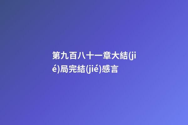 第九百八十一章大結(jié)局完結(jié)感言