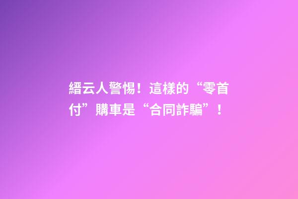 縉云人警惕！這樣的“零首付”購車是“合同詐騙”！