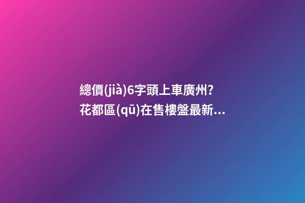 總價(jià)6字頭上車廣州？花都區(qū)在售樓盤最新報(bào)價(jià)出爐