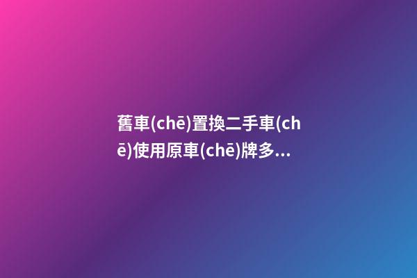 舊車(chē)置換二手車(chē)使用原車(chē)牌多久到(二手車(chē)置換上牌要多久)