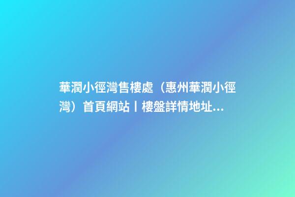 華潤小徑灣售樓處（惠州華潤小徑灣）首頁網站丨樓盤詳情/地址/戶型/價格