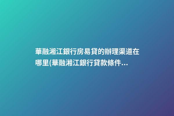 華融湘江銀行房易貸的辦理渠道在哪里(華融湘江銀行貸款條件)_杭州房產抵押貸款