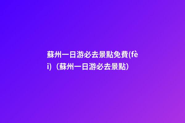 蘇州一日游必去景點免費(fèi)（蘇州一日游必去景點）