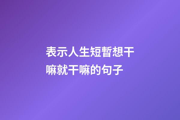 表示人生短暫想干嘛就干嘛的句子