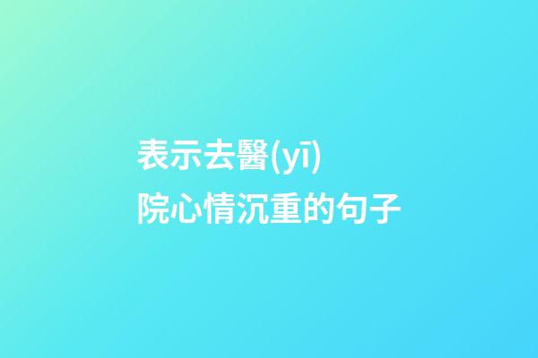 表示去醫(yī)院心情沉重的句子