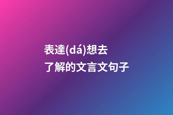 表達(dá)想去了解的文言文句子