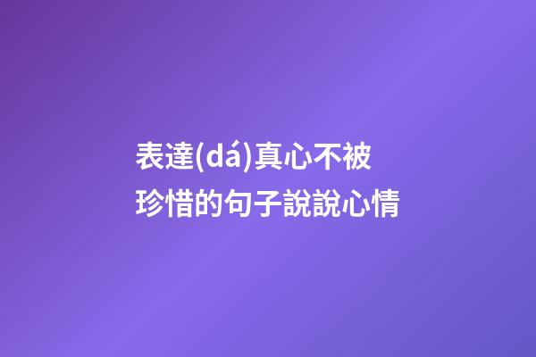 表達(dá)真心不被珍惜的句子說說心情