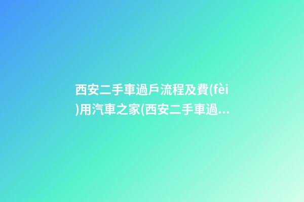 西安二手車過戶流程及費(fèi)用汽車之家(西安二手車過戶費(fèi)用明細(xì))