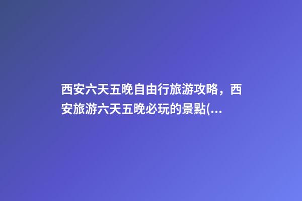 西安六天五晚自由行旅游攻略，西安旅游六天五晚必玩的景點(diǎn)推薦