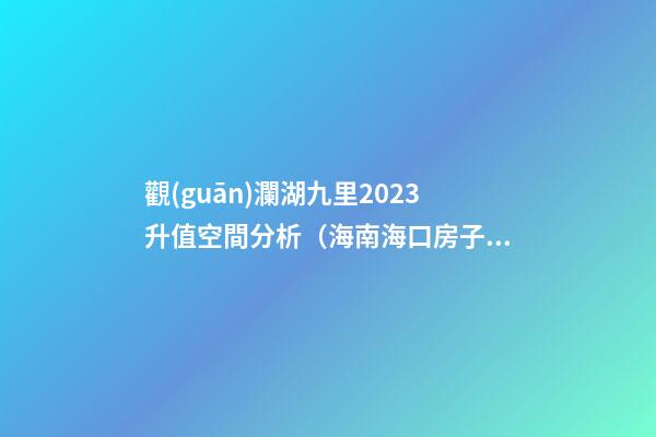 觀(guān)瀾湖九里2023升值空間分析（海南?？诜孔油顿Y價(jià)值潛力）