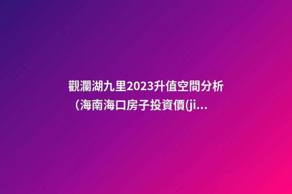 觀瀾湖九里2023升值空間分析（海南?？诜孔油顿Y價(jià)值潛力）