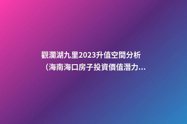 觀瀾湖九里2023升值空間分析（海南海口房子投資價值潛力）