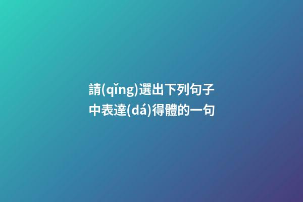 請(qǐng)選出下列句子中表達(dá)得體的一句