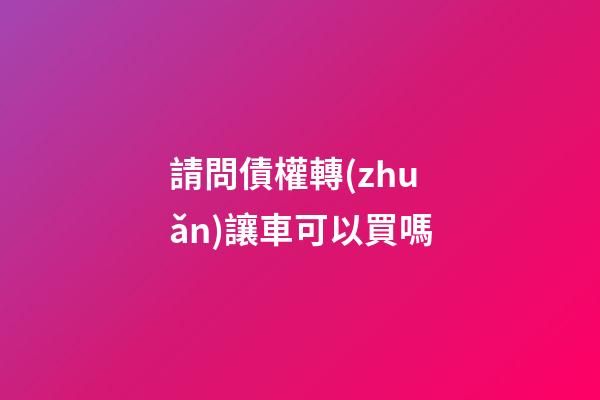 請問債權轉(zhuǎn)讓車可以買嗎