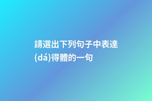 請選出下列句子中表達(dá)得體的一句