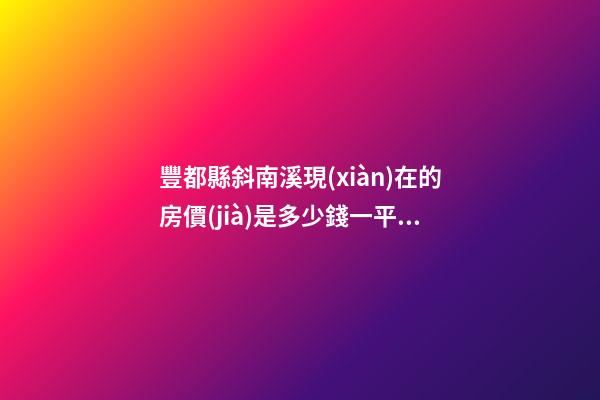 豐都縣斜南溪現(xiàn)在的房價(jià)是多少錢一平米能買房子