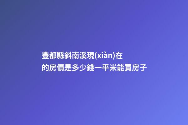 豐都縣斜南溪現(xiàn)在的房價是多少錢一平米能買房子