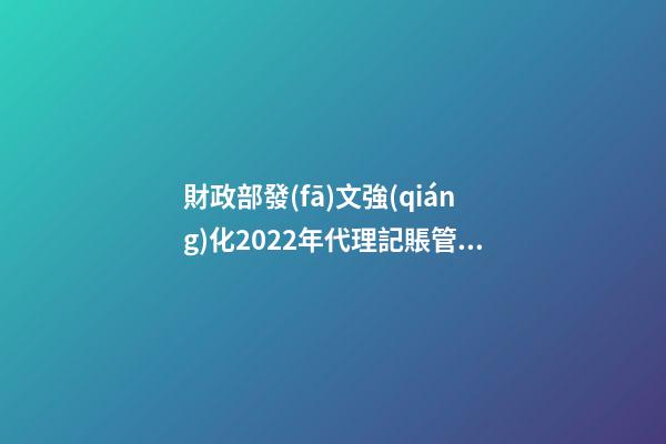 財政部發(fā)文強(qiáng)化2022年代理記賬管理工作