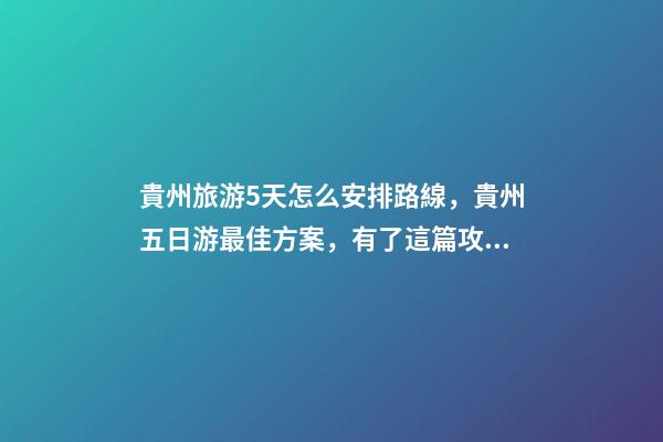 貴州旅游5天怎么安排路線，貴州五日游最佳方案，有了這篇攻略看完出發(fā)