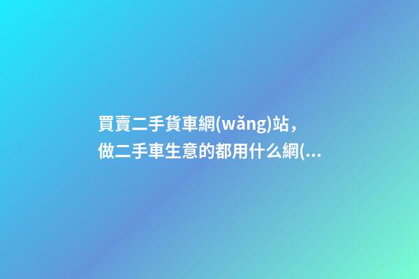 買賣二手貨車網(wǎng)站，做二手車生意的都用什么網(wǎng)站收車