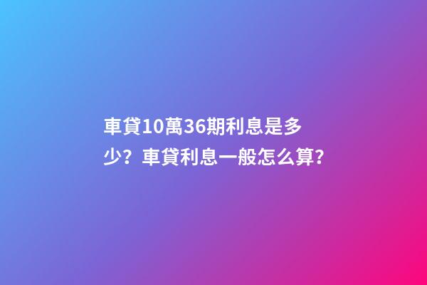 車貸10萬36期利息是多少？車貸利息一般怎么算？