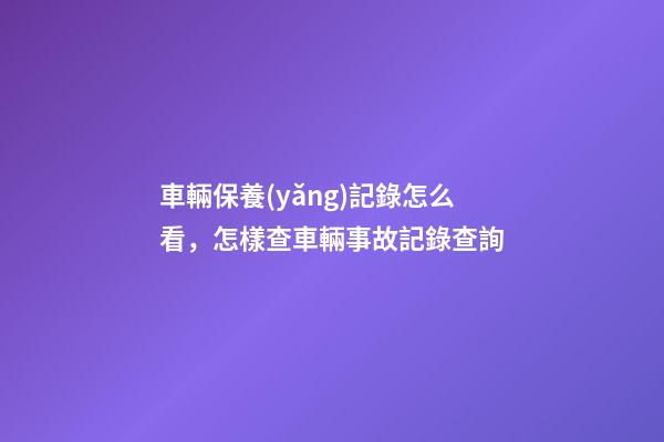 車輛保養(yǎng)記錄怎么看，怎樣查車輛事故記錄查詢