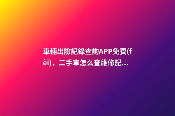 車輛出險記錄查詢APP免費(fèi)，二手車怎么查維修記錄和保養(yǎng)記錄