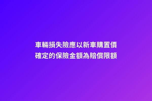 車輛損失險應以新車購置價確定的保險金額為賠償限額