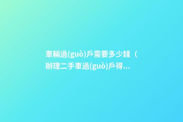 車輛過(guò)戶需要多少錢（辦理二手車過(guò)戶得多少錢）