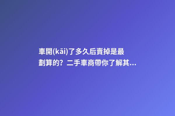 車開(kāi)了多久后賣掉是最劃算的？二手車商帶你了解其中奧秘